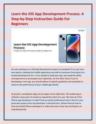 Learn the iOS App Development Process: A
Step-by-Step Instruction Guide For
Beginners
Are you working on an iOS App Development project to complete? If so, you have
two options: develop the mobile application yourself or outsource the project to a
trusted development firm. If you decide to build your app, you need the ability
and experience to accomplish your objectives. On the other hand, if you’re
developing a new app, you should adhere to specific guidelines and standards to
improve the performance of your mobile app shortly.
At present, smartphone apps are an aspect of our daily lives. The mobile app is
utilized in every part of society to expand the reach of a user. But how do I find
iPhone app developers in India? Find out which professional level is best for your
particular project and a top developer’s characteristics. Please find out how to
find committed iPhone developers in India and ensure they stay working for an
extended period.
 