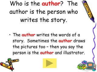 Who is the  author ?  The author is the person who writes the story. The   author  writes the words of a story.  Sometimes the  author  draws the pictures too – then you say the person is the  author  and illustrator.  
