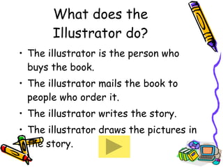 What does the Illustrator do? The illustrator is the person who buys the book. The illustrator mails the book to people who order it. The illustrator writes the story. The illustrator draws the pictures in the story. 