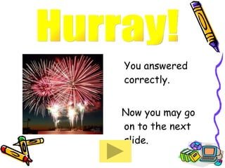 You answered correctly.  Now you may go on to the next slide. Hurray!  