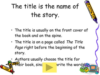 The title is the name of the story. The title is usually on the front cover of the book and on the spine. The title is on a page called  The Title Page  right before the beginning of the story. Authors usually choose the title for their book, since they write the words! 