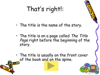 That’s right!: The title is the name of the story. The title is on a page called  The Title Page  right before the beginning of the story. The title is usually on the front cover of the book and on the spine. 