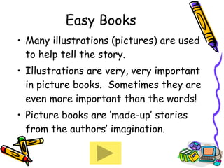 Easy Books Many illustrations (pictures) are used to help tell the story. Illustrations are very, very important in picture books.  Sometimes they are even more important than the words! Picture books are ‘made-up’ stories from the authors’ imagination. 