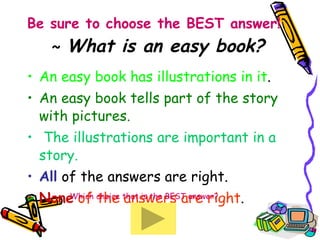 Be sure to choose the BEST answer!     ~  What is an easy book? An easy book has illustrations in it . An easy book tells part of the story with pictures.  The illustrations are important in a story. All   of the answers are right. None  of the answers are right .  Which choice that is the BEST answer? 