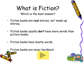What is Fiction? Which is the best answer? Fiction books are  real  stories, not ‘made-up’ stories. Fiction books usually  don’t  have more words than picture books.  Fiction books have mostly words. Fiction books are never hardback 