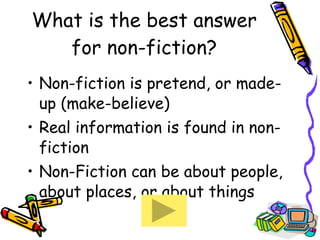 What is the best answer for non-fiction? Non-fiction is pretend, or made-up (make-believe) Real information is found in non-fiction Non-Fiction can be about people, about places, or about things  