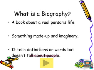 What is a Biography? A book about a real person’s life. Something made-up and imaginary. It tells definitions or words but doesn’t tell about people. Which is the best answer? 