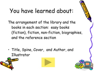 You have learned about: The arrangement of the library and the books in each section:  easy books (fiction), fiction, non-fiction, biographies, and the reference section Title, Spine, Cover,  and Author, and Illustrator  