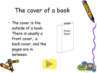 The cover of a book The cover is the outside of a book.  There is usually a front cover,  a back cover, and the pages are in between. Front  Cover spine pages 