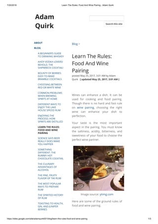 7/20/2018 Learn The Rules: Food And Wine Pairing - Adam Quirk
https://sites.google.com/site/adamquirk001/blog/learn-the-rules-food-and-wine-pairing 1/3
Adam
Quirk
ABOUT
BLOG
A BEGINNER’S GUIDE
TO DRINKING WHISKEY
AHOY VODKA LOVERS!
BEHOLD, THE
SHIPWRECK COCKTAIL!
BOUNTY OF BERRIES:
EASY-TO-MAKE
BRAMBLE COCKTAILS
CHOOSING BETWEEN
RED OR WHITE WINE
COMMON PROBLEMS
WHEN BREWING
SPIRITS AT HOME
DIFFERENT WAYS TO
ENJOY THE LAKE
HOUSE SPICED RUM
ENJOYING THE
PROCESS: HOW
SPIRITS ARE DISTILLED
LEARN THE RULES:
FOOD AND WINE
PAIRING
SCIENCE SAYS BEER
REALLY DOES MAKE
YOU HAPPIER
SOMETHING
DIFFERENT: THE
RUMMY HOT
CHOCOLATE COCKTAIL
THE CULINARY
ADVANTAGES OF
ALCOHOL
THE FINE, FRUITY
FLAVOR OF TIKI RUM
THE MOST POPULAR
WAYS TO PREPARE
RUM
THE SPIRITED HISTORY
OF RUM
TOASTING TO HEALTH,
GIN, AND JUNIPER
BERRIES
Blog >
Learn The Rules:
Food And Wine
Pairing
posted May 25, 2017, 3:01 AM by Adam
Quirk   [ updated May 25, 2017, 3:01 AM ]
Wines can enhance a dish. It can be
used for cooking and food pairing.
Though there is no hard and fast rule
on wine pairing, choosing the right
wine can enhance your dish to
perfection.
Your taste is the most important
aspect in the pairing. You must know
the saltiness, acidity, bitterness, and
sweetness of your food to choose the
perfect wine partner.
Image source: ytimg.com
Here are some of the ground rules of
food and wine pairing.
Search this site
 