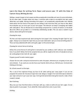 Learn the Steps for writing Term Paper and secure your ‘A’ with the Help of Custom Essay Writing Service 
Writing a research paper or term paper could be exceptionally irresistible and scary for some individuals. On the other hand, if broken down into steps, it could be quite simple to accomplish that term paper effectively and rapidly. Writing interesting term paper is an exceptionally unpredictable task. Nobody thinks about the last result of the paper you are writing it and more than that, you have no idea about the evaluation you are set to get on your term paper. This element can keep it energizing and loaded with anticipation. This can likewise be an astonishing component for a variety of learners as the doubt about the effects can go about as a tremendous debilitating variable. This can cause a student to get anxious about writing the term paper. 
Choosing the topic: 
The first and most important task when writing the term paper is the choosing the right topic for your paper. Always try to choose the topic that you are most interested in and you know something about it. These can help added benefit while writing the paper on the selected topic. 
Choosing the correct format of writing: 
Follow the correct format of writing that is instructed by your professor, don’t add your own creativity here. If you didn’t follow the format properly then you will be caught at the time of evaluation and you are surely going to lose marks for your paper. 
Prepare yourself to write a better paper: 
Choose the very calm and quite environment to write the paper; otherwise you are going to lose your concentration. If you want you can also have your favorite drink with you. Refresh your mind and start thinking on the topic. 
Do a finest research on the topic: 
This is one of the important things you have to do while writing your essay paper. If you are not prepared the content for the chosen topic then start doing so. Google it for more information related to your topic and sums it up in your own ways. Don’t get distracted when doing the research, make a finest research instead. 
Start Outlining: 
Okay now you have the information on the topic with you, make an outline of your term paper. Do not skip any points in your paper. Try to add all the tiniest points that come in your mind. 
Drafting:  