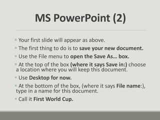  Your first slide will appear as above.
 The first thing to do is to save your new document.
 Use the File menu to open the Save As… box.
 At the top of the box (where it says Save in:) choose
a location where you will keep this document.
 Use Desktop for now.
 At the bottom of the box, (where it says File name:),
type in a name for this document.
 Call it First World Cup.
MS PowerPoint (2)
 