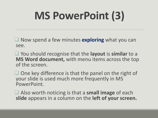  Now spend a few minutes exploring what you can
see.
 You should recognise that the layout is similar to a
MS Word document, with menu items across the top
of the screen.
 One key difference is that the panel on the right of
your slide is used much more frequently in MS
PowerPoint.
 Also worth noticing is that a small image of each
slide appears in a column on the left of your screen.
MS PowerPoint (3)
 