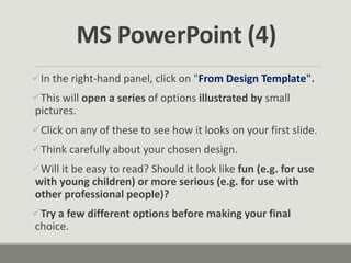 In the right-hand panel, click on "From Design Template".
This will open a series of options illustrated by small
pictures.
Click on any of these to see how it looks on your first slide.
Think carefully about your chosen design.
Will it be easy to read? Should it look like fun (e.g. for use
with young children) or more serious (e.g. for use with
other professional people)?
Try a few different options before making your final
choice.
MS PowerPoint (4)
 