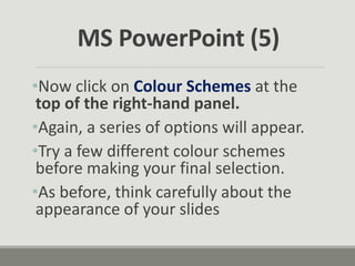 •Now click on Colour Schemes at the
top of the right-hand panel.
•Again, a series of options will appear.
•Try a few different colour schemes
before making your final selection.
•As before, think carefully about the
appearance of your slides
MS PowerPoint (5)
 