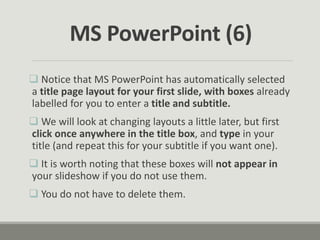  Notice that MS PowerPoint has automatically selected
a title page layout for your first slide, with boxes already
labelled for you to enter a title and subtitle.
 We will look at changing layouts a little later, but first
click once anywhere in the title box, and type in your
title (and repeat this for your subtitle if you want one).
 It is worth noting that these boxes will not appear in
your slideshow if you do not use them.
 You do not have to delete them.
MS PowerPoint (6)
 