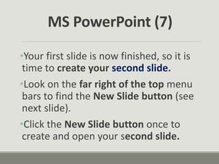 •Your first slide is now finished, so it is
time to create your second slide.
•Look on the far right of the top menu
bars to find the New Slide button (see
next slide).
•Click the New Slide button once to
create and open your second slide.
MS PowerPoint (7)
 