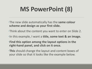 •The new slide automatically has the same colour
scheme and design as your first slide.
•Think about the content you want to enter on Slide 2.
•In this example, I want a title, some text & an image.
•Find this option among the layout options in the
right-hand panel, and click on it once.
•This should change the layout and content boxes of
your slide so that it looks like the example below.
MS PowerPoint (8)
 