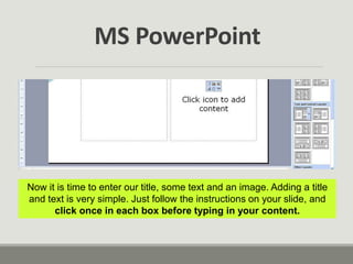 Now it is time to enter our title, some text and an image. Adding a title
and text is very simple. Just follow the instructions on your slide, and
click once in each box before typing in your content.
MS PowerPoint
 