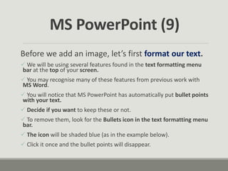 Before we add an image, let’s first format our text.
 We will be using several features found in the text formatting menu
bar at the top of your screen.
 You may recognise many of these features from previous work with
MS Word.
 You will notice that MS PowerPoint has automatically put bullet points
with your text.
 Decide if you want to keep these or not.
 To remove them, look for the Bullets icon in the text formatting menu
bar.
 The icon will be shaded blue (as in the example below).
 Click it once and the bullet points will disappear.
MS PowerPoint (9)
 