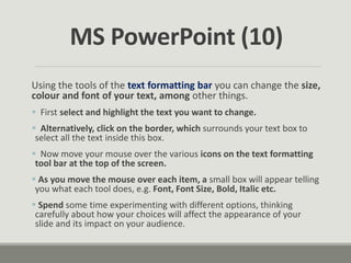 Using the tools of the text formatting bar you can change the size,
colour and font of your text, among other things.
 First select and highlight the text you want to change.
 Alternatively, click on the border, which surrounds your text box to
select all the text inside this box.
 Now move your mouse over the various icons on the text formatting
tool bar at the top of the screen.
 As you move the mouse over each item, a small box will appear telling
you what each tool does, e.g. Font, Font Size, Bold, Italic etc.
 Spend some time experimenting with different options, thinking
carefully about how your choices will affect the appearance of your
slide and its impact on your audience.
MS PowerPoint (10)
 