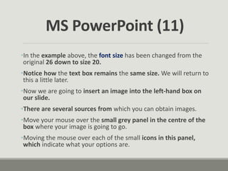 •In the example above, the font size has been changed from the
original 26 down to size 20.
•Notice how the text box remains the same size. We will return to
this a little later.
•Now we are going to insert an image into the left-hand box on
our slide.
•There are several sources from which you can obtain images.
•Move your mouse over the small grey panel in the centre of the
box where your image is going to go.
•Moving the mouse over each of the small icons in this panel,
which indicate what your options are.
MS PowerPoint (11)
 
