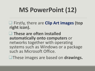  Firstly, there are Clip Art images (top
right icon).
 These are often installed
automatically onto computers or
networks together with operating
systems such as Windows or a package
such as Microsoft Office.
These images are based on drawings.
MS PowerPoint (12)
 