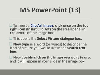 To insert a Clip Art image, click once on the top
right icon (Insert Clip Art) on the small panel in
the centre of the image box.
 This opens the Select Picture dialogue box.
 Now type in a word (or words) to describe the
kind of picture you would like in the Search text
box.
 Now double-click on the image you want to use,
and it will appear in your slide in the image box.
MS PowerPoint (13)
 