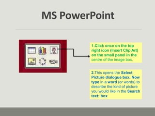 1.Click once on the top
right icon (Insert Clip Art)
on the small panel in the
centre of the image box.
2.This opens the Select
Picture dialogue box. Now
type in a word (or words) to
describe the kind of picture
you would like in the Search
text: box
MS PowerPoint
 
