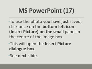 •To use the photo you have just saved,
click once on the bottom left icon
(Insert Picture) on the small panel in
the centre of the image box.
•This will open the Insert Picture
dialogue box.
•See next slide.
MS PowerPoint (17)
 