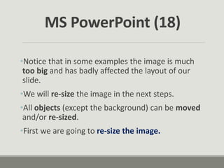 •Notice that in some examples the image is much
too big and has badly affected the layout of our
slide.
•We will re-size the image in the next steps.
•All objects (except the background) can be moved
and/or re-sized.
•First we are going to re-size the image.
MS PowerPoint (18)
 