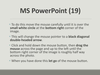  To do this move the mouse carefully until it is over the
small white circle at the bottom right corner of the
image.
 This will change the mouse pointer to a black diagonal
double-headed arrow.
 Click and hold down the mouse button, then drag the
mouse across the page and up to the left until the
bottom right corner of the image is roughly half way
across the photo.
 When you have done this let go of the mouse button.
MS PowerPoint (19)
 
