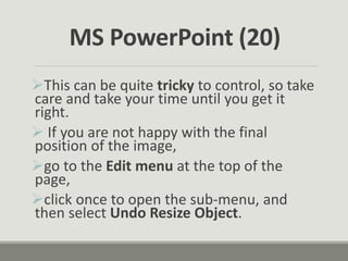 This can be quite tricky to control, so take
care and take your time until you get it
right.
 If you are not happy with the final
position of the image,
go to the Edit menu at the top of the
page,
click once to open the sub-menu, and
then select Undo Resize Object.
MS PowerPoint (20)
 