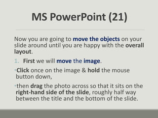 Now you are going to move the objects on your
slide around until you are happy with the overall
layout.
1. First we will move the image.
•Click once on the image & hold the mouse
button down,
•then drag the photo across so that it sits on the
right-hand side of the slide, roughly half way
between the title and the bottom of the slide.
MS PowerPoint (21)
 