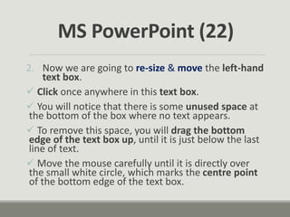 2. Now we are going to re-size & move the left-hand
text box.
 Click once anywhere in this text box.
 You will notice that there is some unused space at
the bottom of the box where no text appears.
 To remove this space, you will drag the bottom
edge of the text box up, until it is just below the last
line of text.
 Move the mouse carefully until it is directly over
the small white circle, which marks the centre point
of the bottom edge of the text box.
MS PowerPoint (22)
 