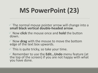  The normal mouse pointer arrow will change into a
small black vertical double-headed arrow.
 Now click the mouse once and hold the button
down.
 Now drag with the mouse to move the bottom
edge of the text box upwards.
 This is quite tricky, so take your time.
 Remember to use the Edit…Undo menu feature (at
the top of the screen) if you are not happy with what
you have done.
MS PowerPoint (23)
 