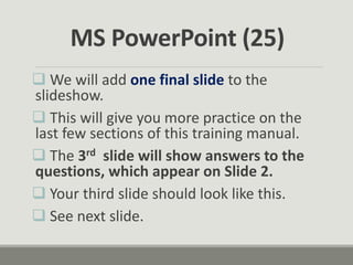  We will add one final slide to the
slideshow.
 This will give you more practice on the
last few sections of this training manual.
 The 3rd slide will show answers to the
questions, which appear on Slide 2.
 Your third slide should look like this.
 See next slide.
MS PowerPoint (25)
 