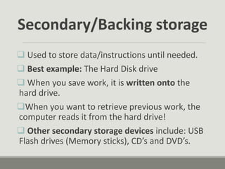  Used to store data/instructions until needed.
 Best example: The Hard Disk drive
 When you save work, it is written onto the
hard drive.
When you want to retrieve previous work, the
computer reads it from the hard drive!
 Other secondary storage devices include: USB
Flash drives (Memory sticks), CD’s and DVD’s.
Secondary/Backing storage
 