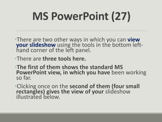 •There are two other ways in which you can view
your slideshow using the tools in the bottom left-
hand corner of the left panel.
•There are three tools here.
•The first of them shows the standard MS
PowerPoint view, in which you have been working
so far.
•Clicking once on the second of them (four small
rectangles) gives the view of your slideshow
illustrated below.
MS PowerPoint (27)
 