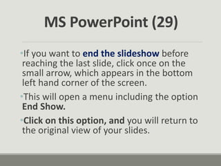 •If you want to end the slideshow before
reaching the last slide, click once on the
small arrow, which appears in the bottom
left hand corner of the screen.
•This will open a menu including the option
End Show.
•Click on this option, and you will return to
the original view of your slides.
MS PowerPoint (29)
 