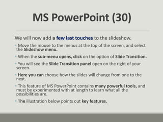 We will now add a few last touches to the slideshow.
 Move the mouse to the menus at the top of the screen, and select
the Slideshow menu.
 When the sub-menu opens, click on the option of Slide Transition.
 You will see the Slide Transition panel open on the right of your
screen.
 Here you can choose how the slides will change from one to the
next.
 This feature of MS PowerPoint contains many powerful tools, and
must be experimented with at length to learn what all the
possibilities are.
 The illustration below points out key features.
MS PowerPoint (30)
 
