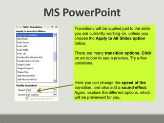 MS PowerPoint
Transitions will be applied just to the slide
you are currently working on, unless you
choose the Apply to All Slides option
below.
There are many transition options. Click
on an option to see a preview. Try a few
variations.
Here you can change the speed of the
transition, and also add a sound effect.
Again, explore the different options, which
will be previewed for you.
 