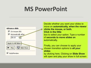 Decide whether you want your slides to
move on automatically, when the viewer
clicks the mouse, or both.
Click in the little
box to select your option. Type a number
of seconds to move slides on
automatically.
Finally, you can choose to apply your
chosen transition options to all your
slides
by clicking here. Clicking on Slide Show
will open and play your show in full screen
MS PowerPoint
 