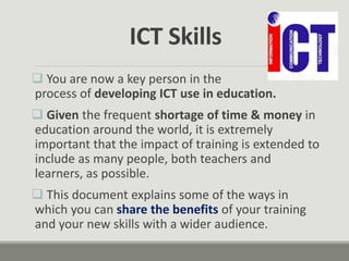  You are now a key person in the
process of developing ICT use in education.
 Given the frequent shortage of time & money in
education around the world, it is extremely
important that the impact of training is extended to
include as many people, both teachers and
learners, as possible.
 This document explains some of the ways in
which you can share the benefits of your training
and your new skills with a wider audience.
ICT Skills
 