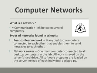 Computer Networks
What is a network?
 = Communication link between several
computers.
Types of networks found in schools:
1. Peer-to-Peer network = Many desktop computers
connected to each other that enables them to send
messages to each other.
2. Network server = One main computer connected to all
desktop computers in the lab. All work is saved on the
server’s hard drive. All software programs are loaded on
the server instead of each individual desktop pc.
 