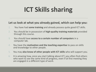 Let us look at what you already gained, which can help you:
1. You have had some training and already possess quite good ICT skills.
2. You should be in possession of high-quality training materials provided
through this course.
3. You should have access to a certain number of computers in a
computer lab.
4. You have the motivation and the teaching expertise to pass on skills
and knowledge to other people.
5. You may also know of other people with ICT skills who will support you.
6. It is amazing how, once you start talking about ICT, you often find others
who want to see the same kind of progress, even if at first meeting they
are engaged in a different type of work.
ICT Skills sharing
 