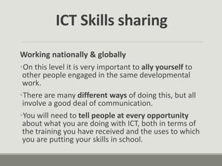 Working nationally & globally
•On this level it is very important to ally yourself to
other people engaged in the same developmental
work.
•There are many different ways of doing this, but all
involve a good deal of communication.
•You will need to tell people at every opportunity
about what you are doing with ICT, both in terms of
the training you have received and the uses to which
you are putting your skills in school.
ICT Skills sharing
 