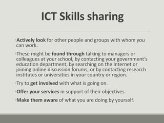 •Actively look for other people and groups with whom you
can work.
•These might be found through talking to managers or
colleagues at your school, by contacting your government’s
education department, by searching on the Internet or
joining online discussion forums, or by contacting research
institutes or universities in your country or region.
•Try to get involved with what is going on.
•Offer your services in support of their objectives.
•Make them aware of what you are doing by yourself.
ICT Skills sharing
 