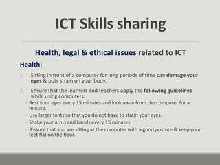 Health, legal & ethical issues related to ICT
Health:
1. Sitting in front of a computer for long periods of time can damage your
eyes & puts strain on your body.
2. Ensure that the learners and teachers apply the following guidelines
while using computers.
Rest your eyes every 15 minutes and look away from the computer for a
minute.
Use larger fonts so that you do not have to strain your eyes.
Shake your arms and hands every 15 minutes.
 Ensure that you are sitting at the computer with a good posture & keep your
feet flat on the floor.
ICT Skills sharing
 