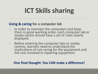 Using & caring for a computer lab
1. In order to maintain the computers and keep
them in good working order, each computer lab or
media centre should have a set of rules clearly
displayed.
2. Before entering the computer labs or media
centres, learners need to understand the
implications of not caring for the equipment and
the cost involved in repairing equipment.
One final thought: You CAN make a difference!
ICT Skills sharing
 